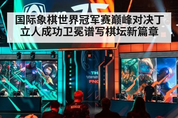 国际象棋世界冠军赛巅峰对决丁立人成功卫冕谱写棋坛新篇章