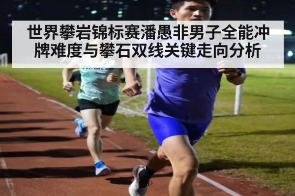 世界攀岩锦标赛潘愚非男子全能冲牌难度与攀石双线关键走向分析