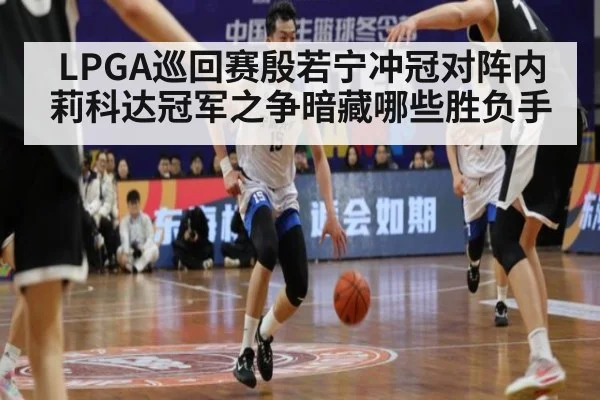 LPGA巡回赛殷若宁冲冠对阵内莉科达冠军之争暗藏哪些胜负手